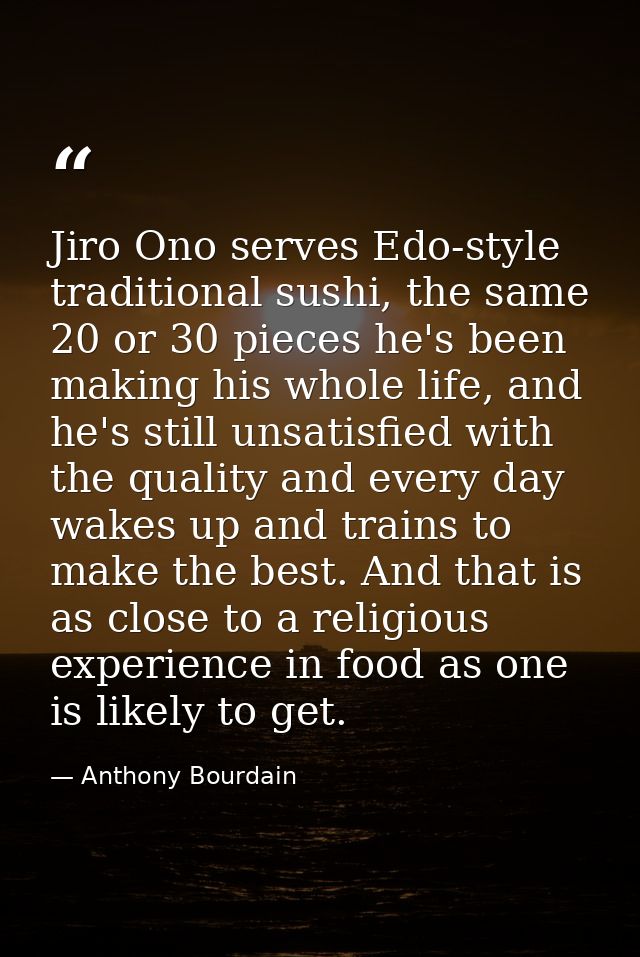 Jiro Ono serves Edo-style traditional sushi, the same 20 or 30 pieces he's been making his whole life, and he's still un — Anthony Bourdain