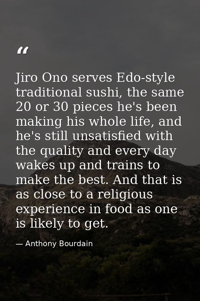 Jiro Ono serves Edo-style traditional sushi, the same 20 or 30 pieces he's been making his whole life, and he's still un — Anthony Bourdain