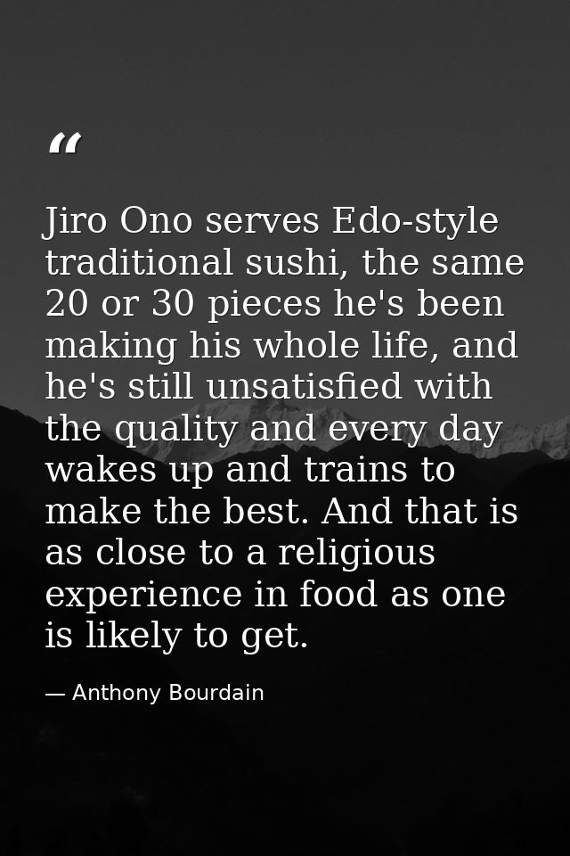 Jiro Ono serves Edo-style traditional sushi, the same 20 or 30 pieces he's been making his whole life, and he's still un — Anthony Bourdain