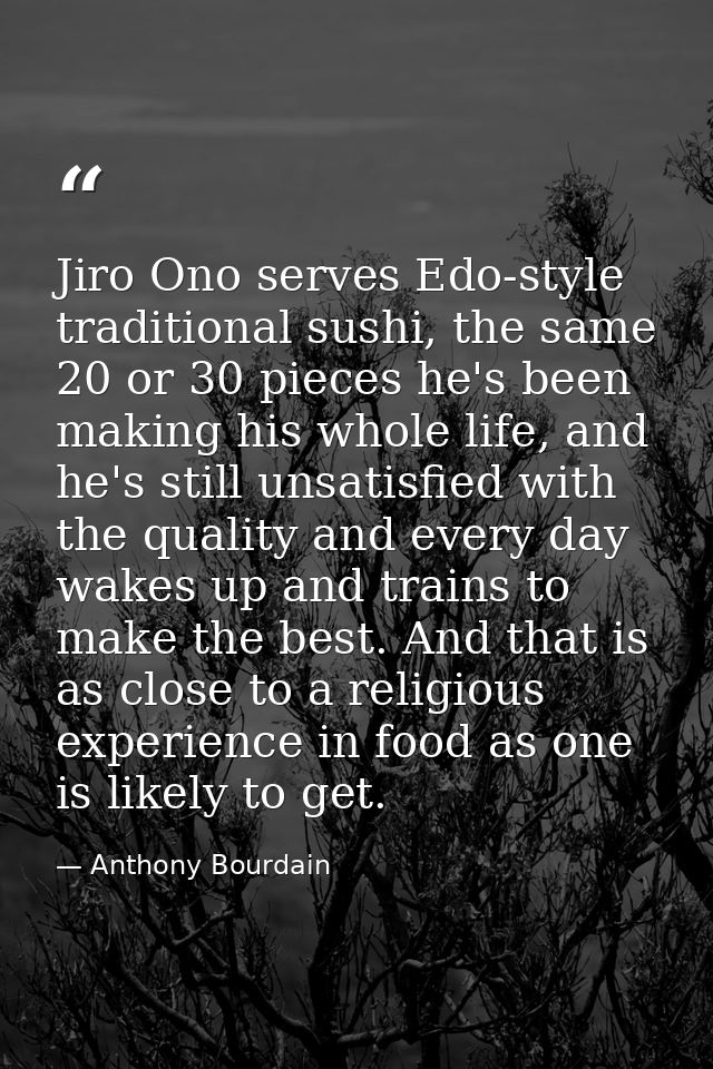 Jiro Ono serves Edo-style traditional sushi, the same 20 or 30 pieces he's been making his whole life, and he's still un — Anthony Bourdain