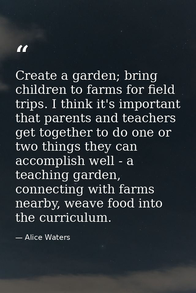 Create a garden; bring children to farms for field trips. I think it's important that parents and teachers get together  — Alice Waters