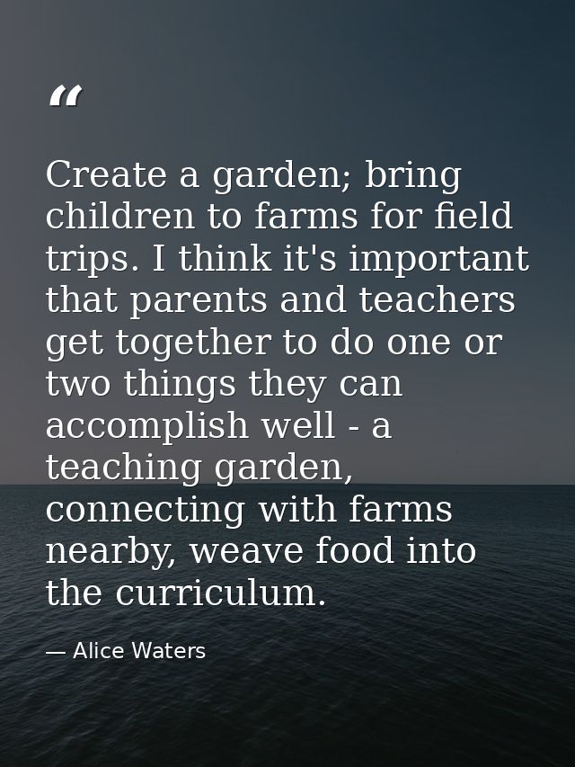 Create a garden; bring children to farms for field trips. I think it's important that parents and teachers get together  — Alice Waters