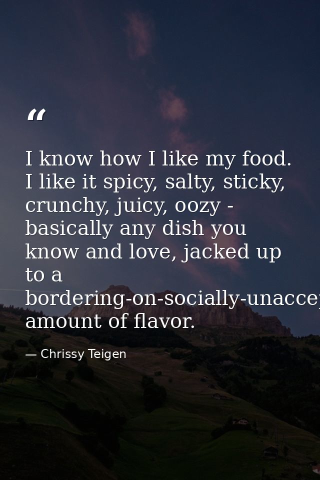I know how I like my food. I like it spicy, salty, sticky, crunchy, juicy, oozy - basically any dish you know and love,  — Chrissy Teigen
