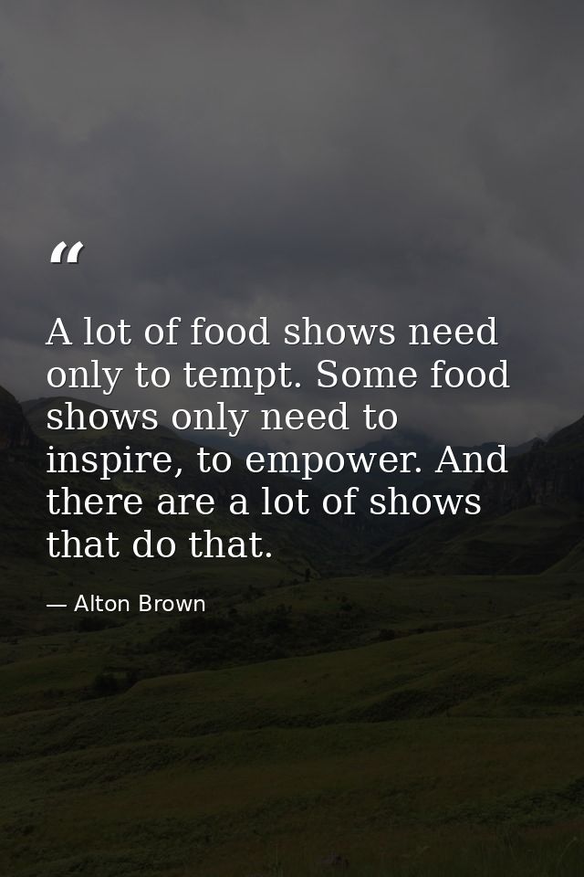 A lot of food shows need only to tempt. Some food shows only need to inspire, to empower. And there are a lot of shows t — Alton Brown