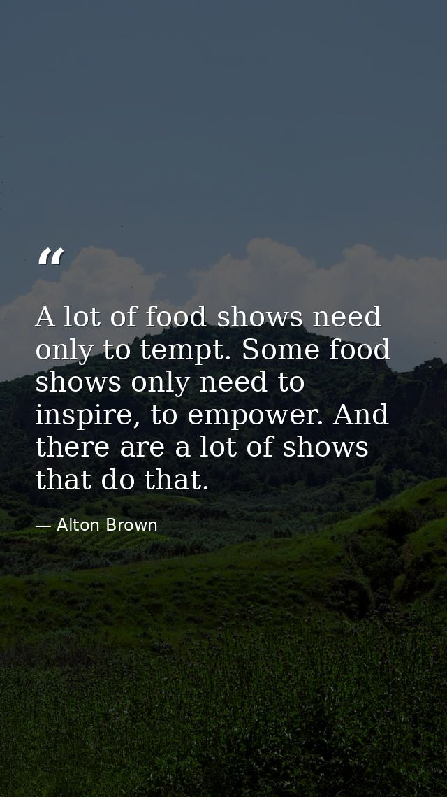 A lot of food shows need only to tempt. Some food shows only need to inspire, to empower. And there are a lot of shows t — Alton Brown