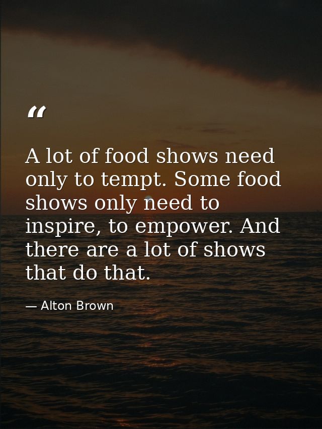 A lot of food shows need only to tempt. Some food shows only need to inspire, to empower. And there are a lot of shows t — Alton Brown