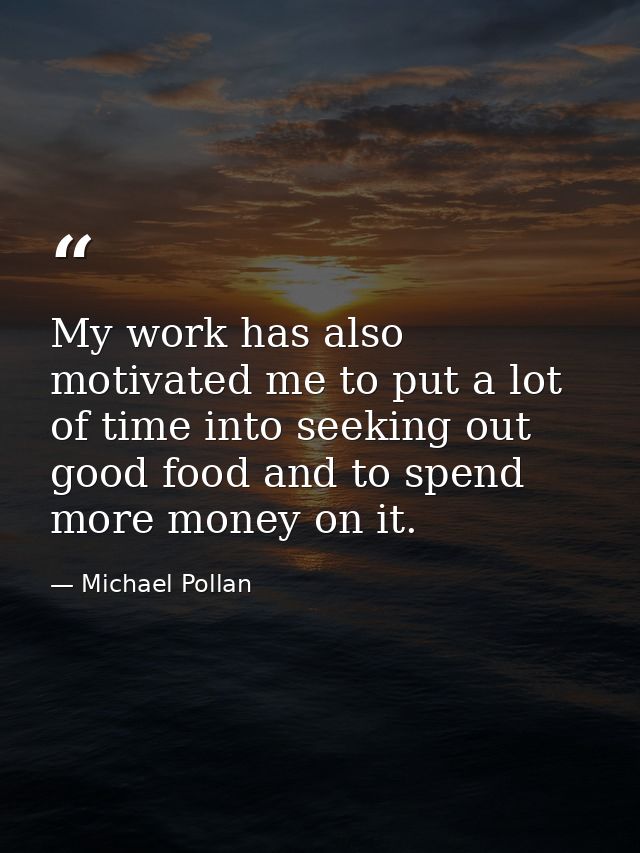My work has also motivated me to put a lot of time into seeking out good food and to spend more money on it. — Michael Pollan