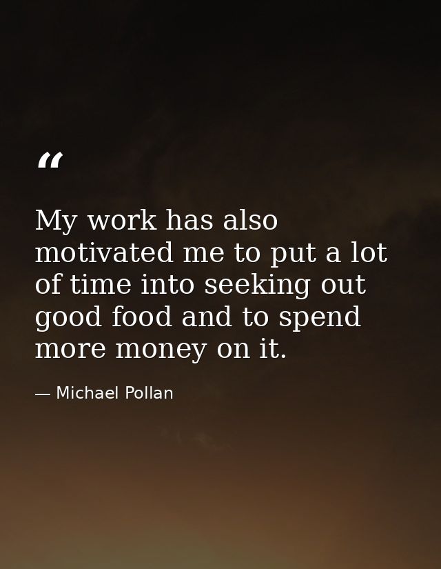 My work has also motivated me to put a lot of time into seeking out good food and to spend more money on it. — Michael Pollan