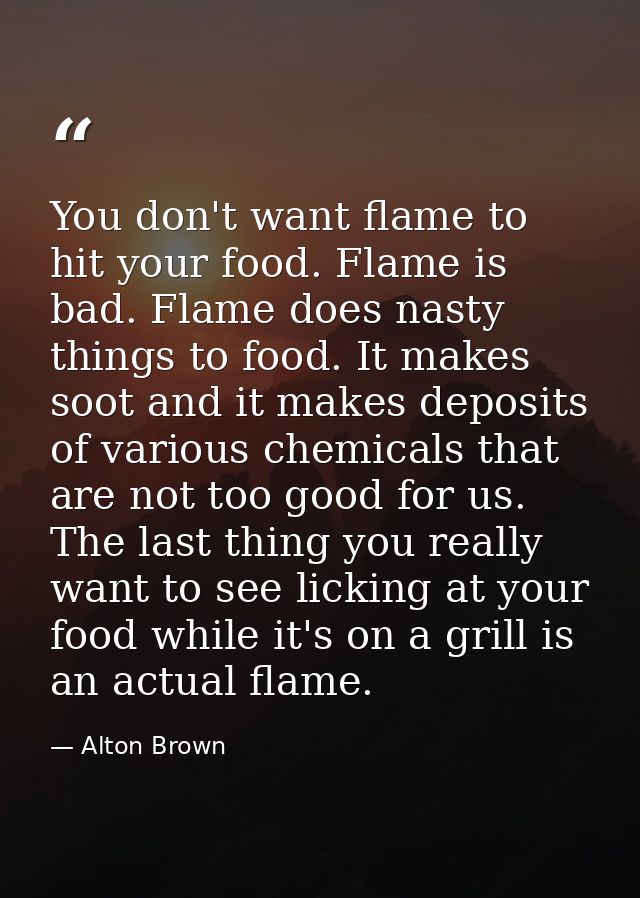 You don't want flame to hit your food. Flame is bad. Flame does nasty things to food. It makes soot and it makes deposit — Alton Brown