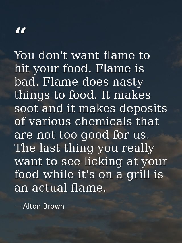 You don't want flame to hit your food. Flame is bad. Flame does nasty things to food. It makes soot and it makes deposit — Alton Brown