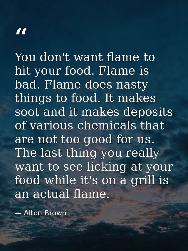 You don't want flame to hit your food. Flame is bad. Flame does nasty things to food. It makes soot and it makes deposit — Alton Brown