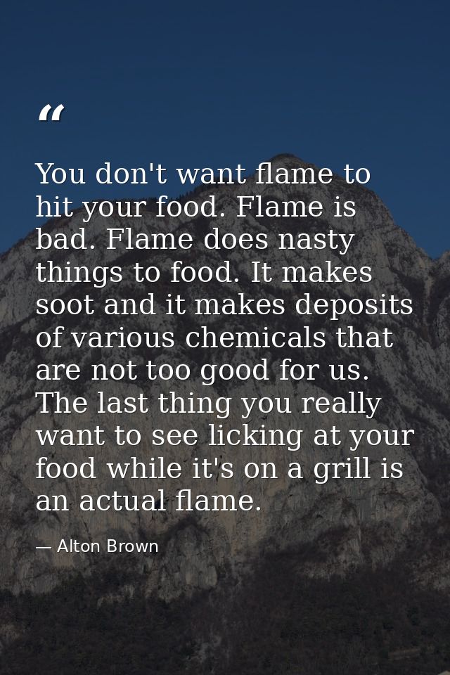 You don't want flame to hit your food. Flame is bad. Flame does nasty things to food. It makes soot and it makes deposit — Alton Brown