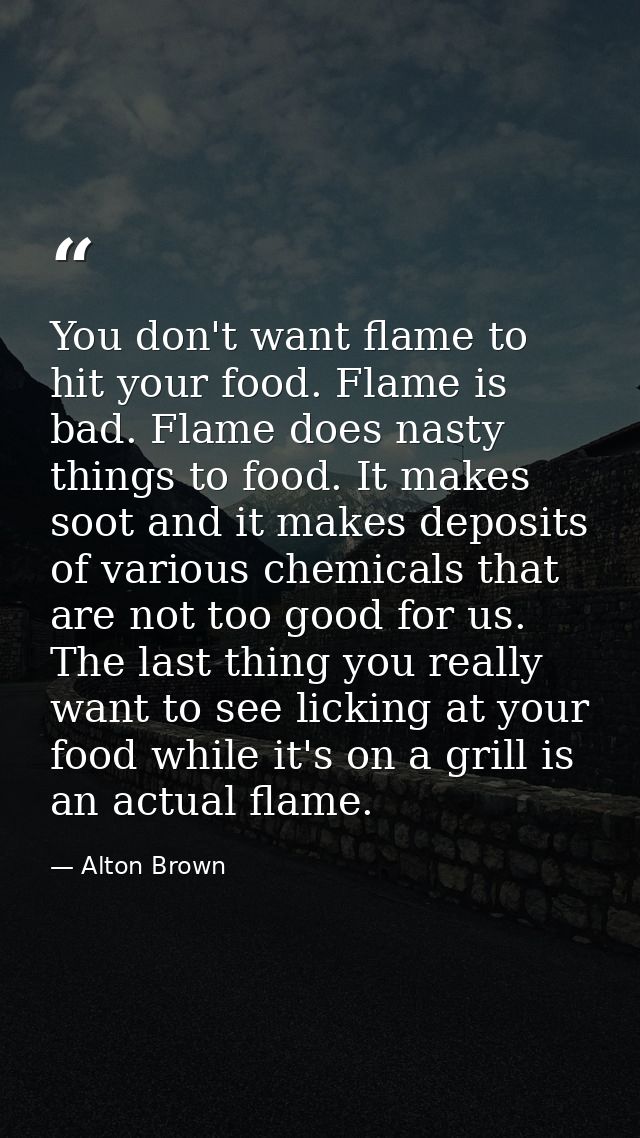 You don't want flame to hit your food. Flame is bad. Flame does nasty things to food. It makes soot and it makes deposit — Alton Brown