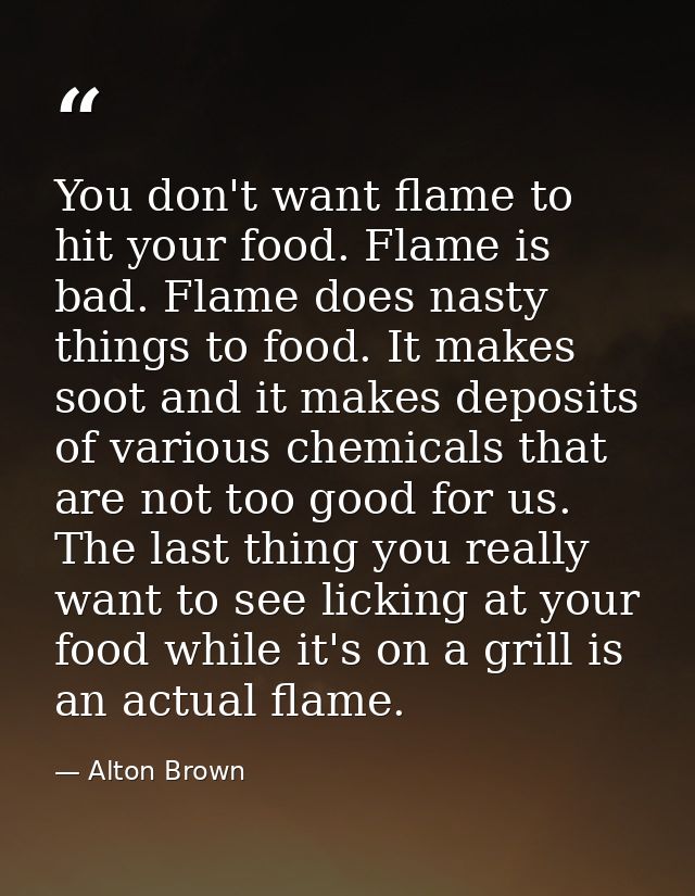 You don't want flame to hit your food. Flame is bad. Flame does nasty things to food. It makes soot and it makes deposit — Alton Brown