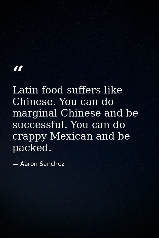 Latin food suffers like Chinese. You can do marginal Chinese and be successful. You can do crappy Mexican and be packed. — Aaron Sanchez