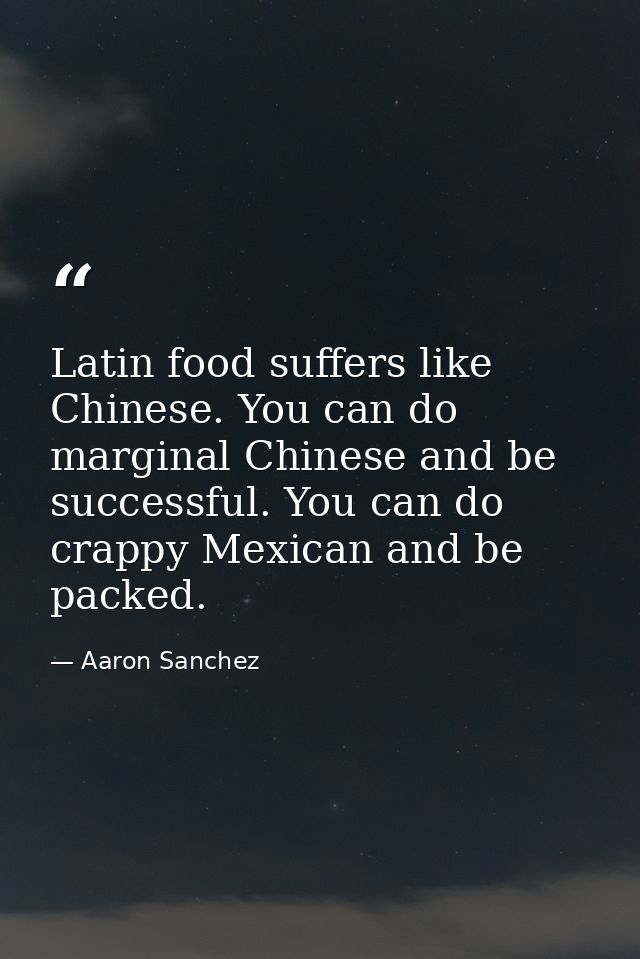 Latin food suffers like Chinese. You can do marginal Chinese and be successful. You can do crappy Mexican and be packed. — Aaron Sanchez
