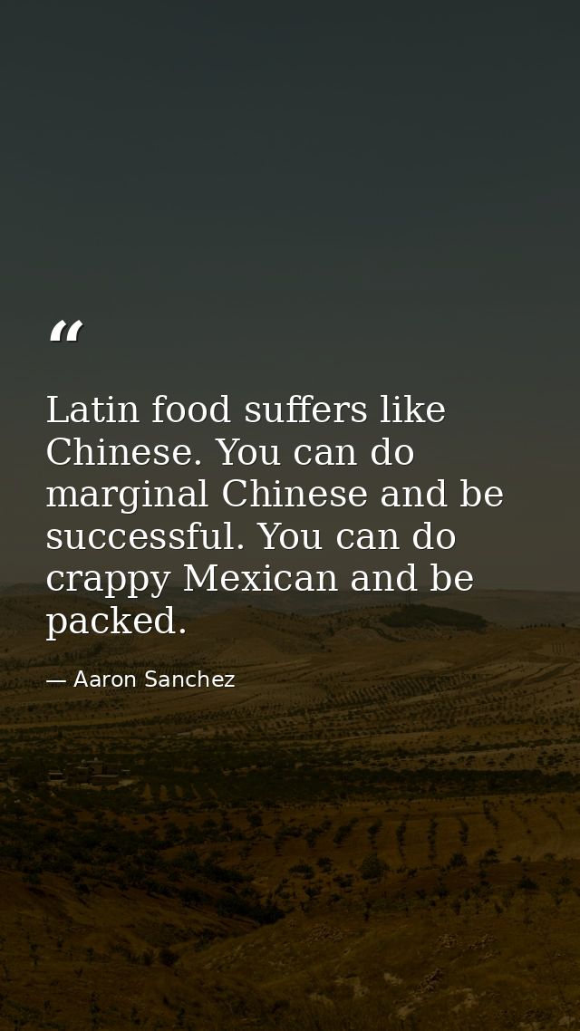 Latin food suffers like Chinese. You can do marginal Chinese and be successful. You can do crappy Mexican and be packed. — Aaron Sanchez