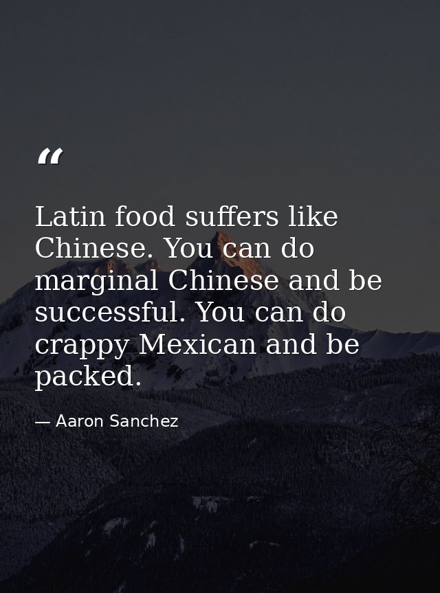 Latin food suffers like Chinese. You can do marginal Chinese and be successful. You can do crappy Mexican and be packed. — Aaron Sanchez