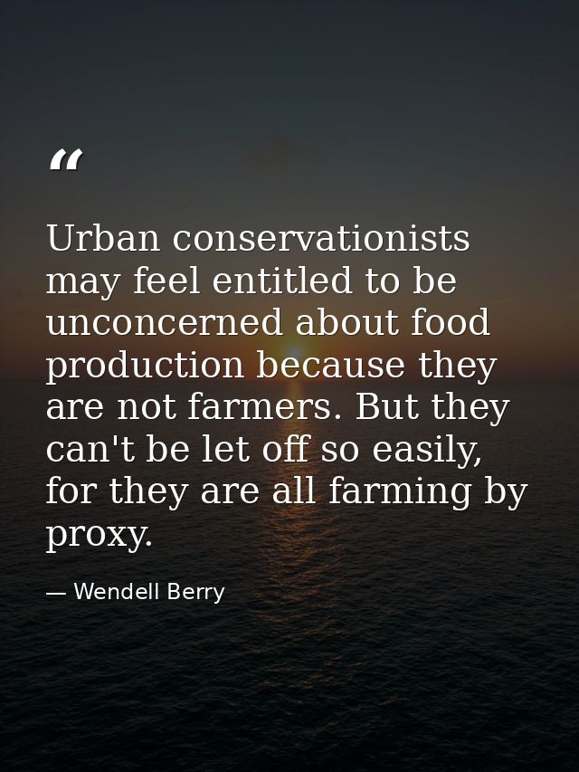 Urban conservationists may feel entitled to be unconcerned about food production because they are not farmers. But they  — Wendell Berry