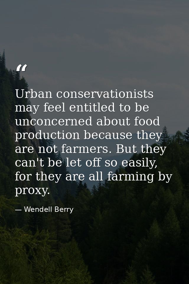 Urban conservationists may feel entitled to be unconcerned about food production because they are not farmers. But they  — Wendell Berry