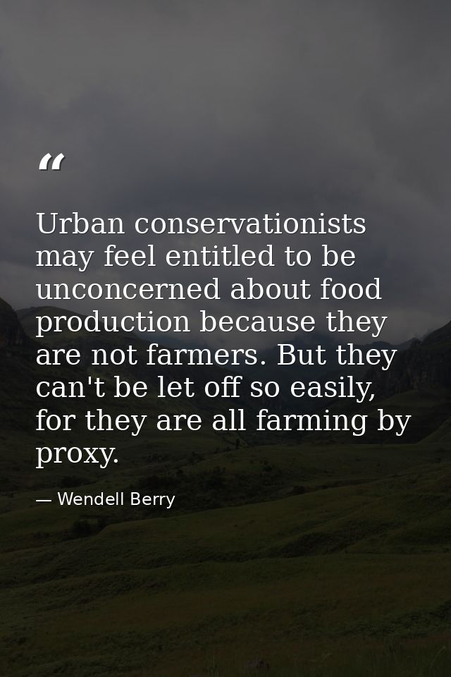 Urban conservationists may feel entitled to be unconcerned about food production because they are not farmers. But they  — Wendell Berry