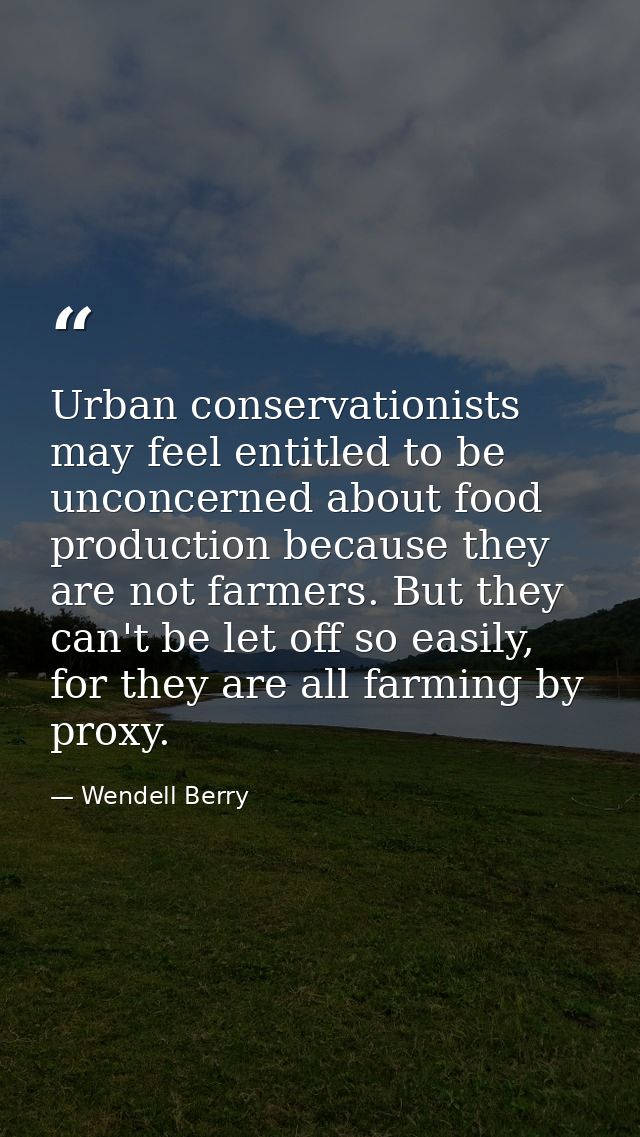 Urban conservationists may feel entitled to be unconcerned about food production because they are not farmers. But they  — Wendell Berry