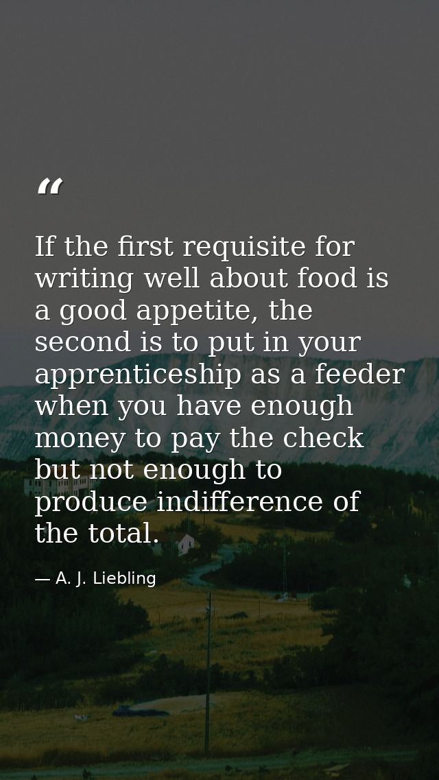 If the first requisite for writing well about food is a good appetite, the second is to put in your apprenticeship as a  — A. J. Liebling