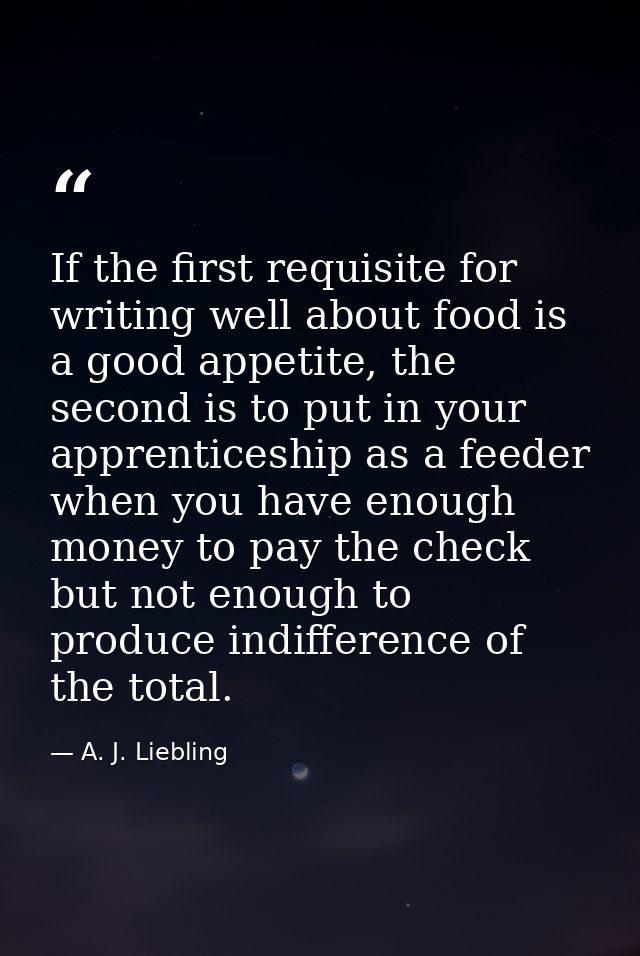 If the first requisite for writing well about food is a good appetite, the second is to put in your apprenticeship as a  — A. J. Liebling