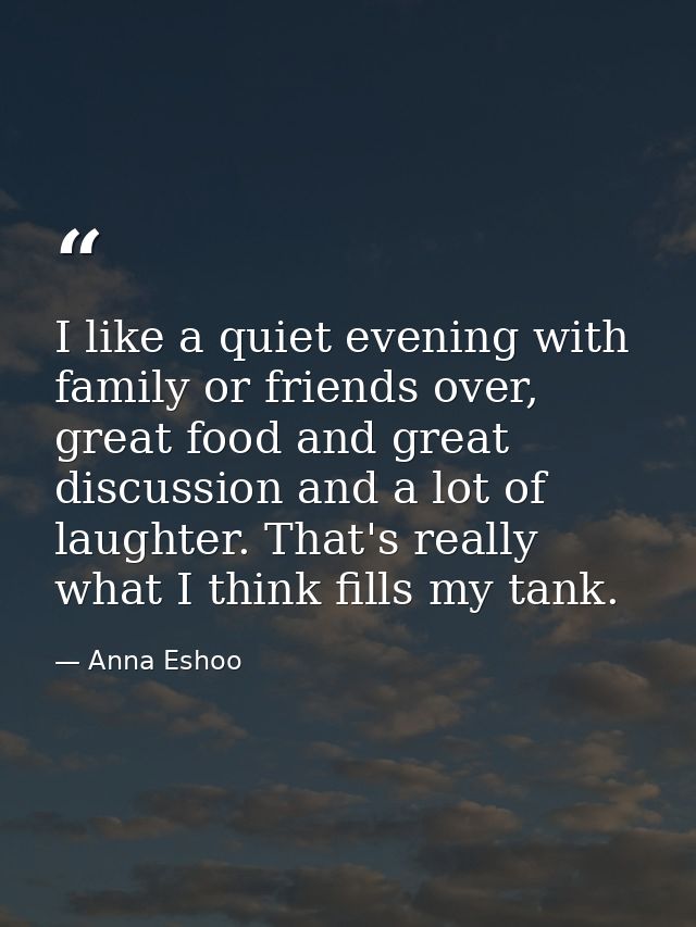 I like a quiet evening with family or friends over, great food and great discussion and a lot of laughter. That's really — Anna Eshoo
