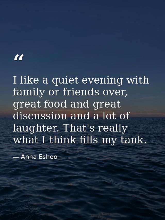 I like a quiet evening with family or friends over, great food and great discussion and a lot of laughter. That's really — Anna Eshoo