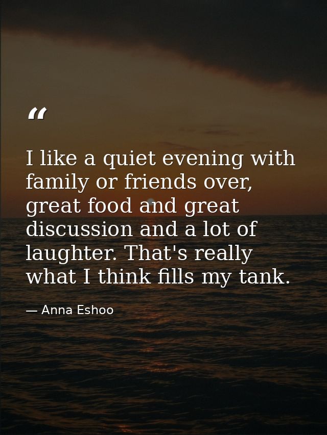 I like a quiet evening with family or friends over, great food and great discussion and a lot of laughter. That's really — Anna Eshoo