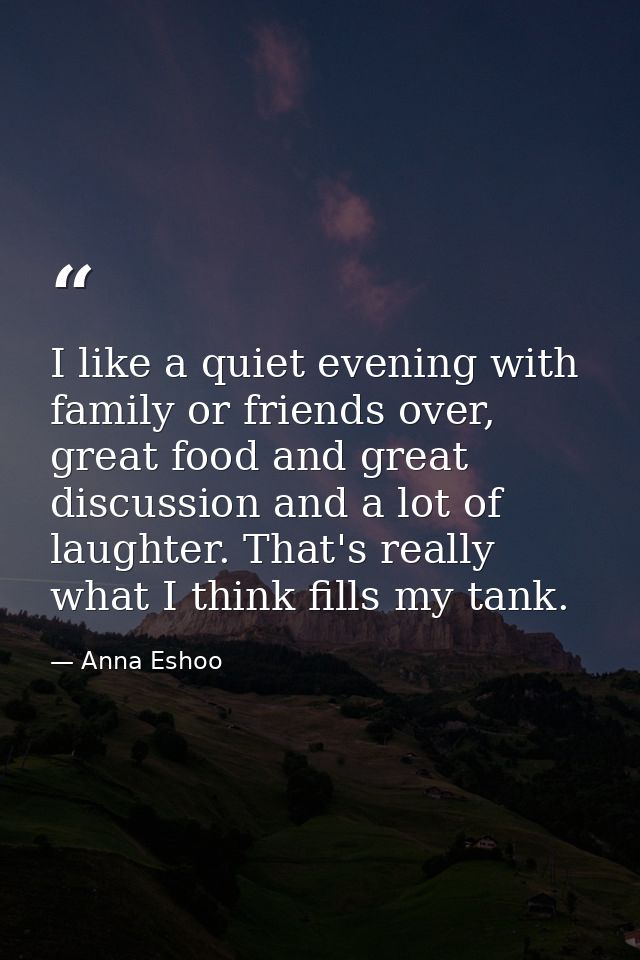 I like a quiet evening with family or friends over, great food and great discussion and a lot of laughter. That's really — Anna Eshoo