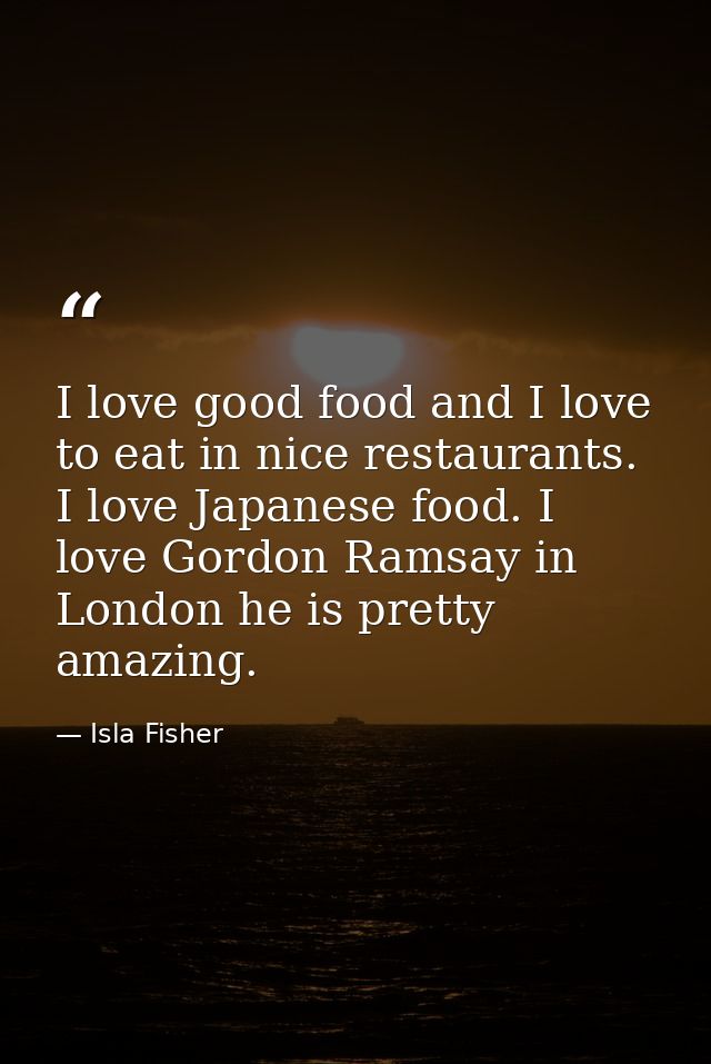 I love good food and I love to eat in nice restaurants. I love Japanese food. I love Gordon Ramsay in London he is prett — Isla Fisher