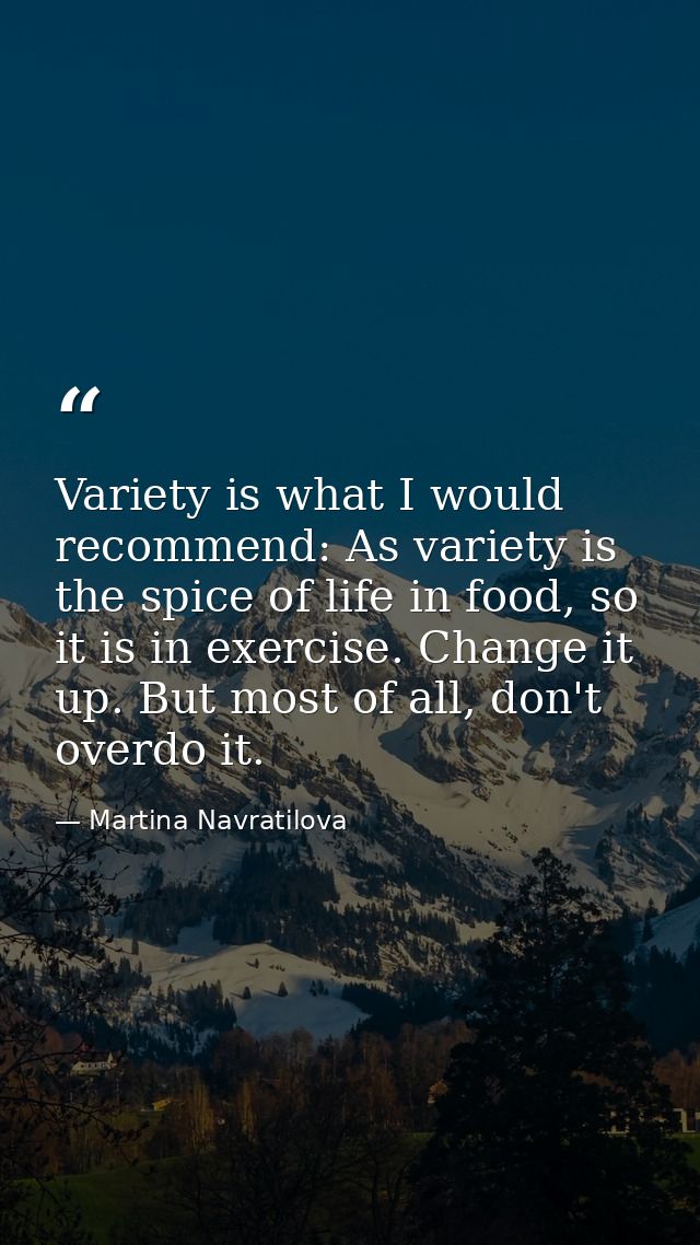 Variety is what I would recommend: As variety is the spice of life in food, so it is in exercise. Change it up. But most — Martina Navratilova