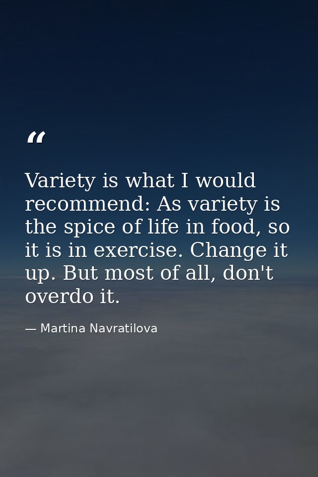 Variety is what I would recommend: As variety is the spice of life in food, so it is in exercise. Change it up. But most — Martina Navratilova