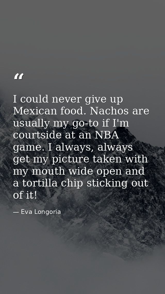 I could never give up Mexican food. Nachos are usually my go-to if I'm courtside at an NBA game. I always, always get my — Eva Longoria