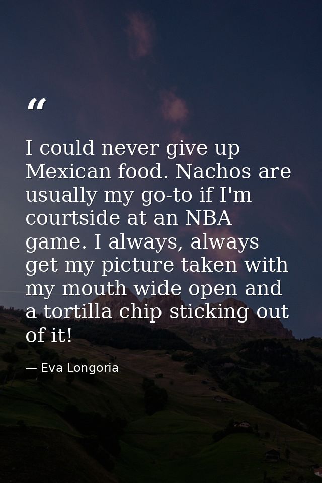 I could never give up Mexican food. Nachos are usually my go-to if I'm courtside at an NBA game. I always, always get my — Eva Longoria