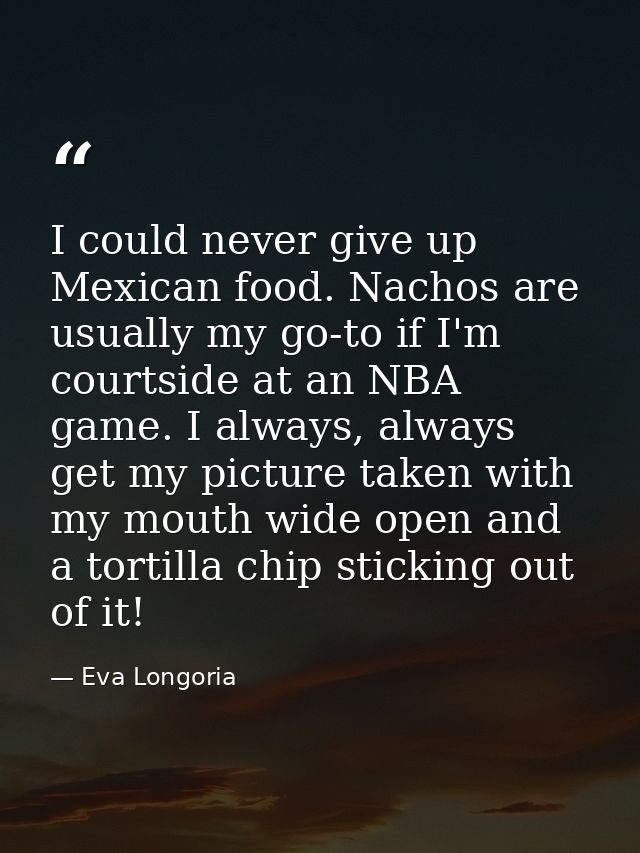 I could never give up Mexican food. Nachos are usually my go-to if I'm courtside at an NBA game. I always, always get my — Eva Longoria