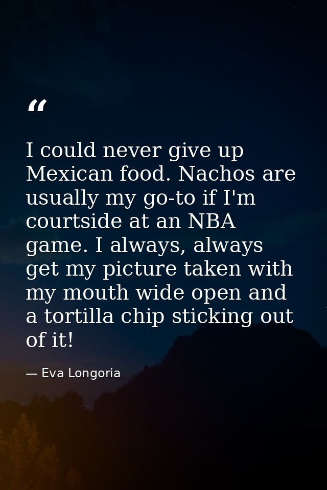 I could never give up Mexican food. Nachos are usually my go-to if I'm courtside at an NBA game. I always, always get my — Eva Longoria