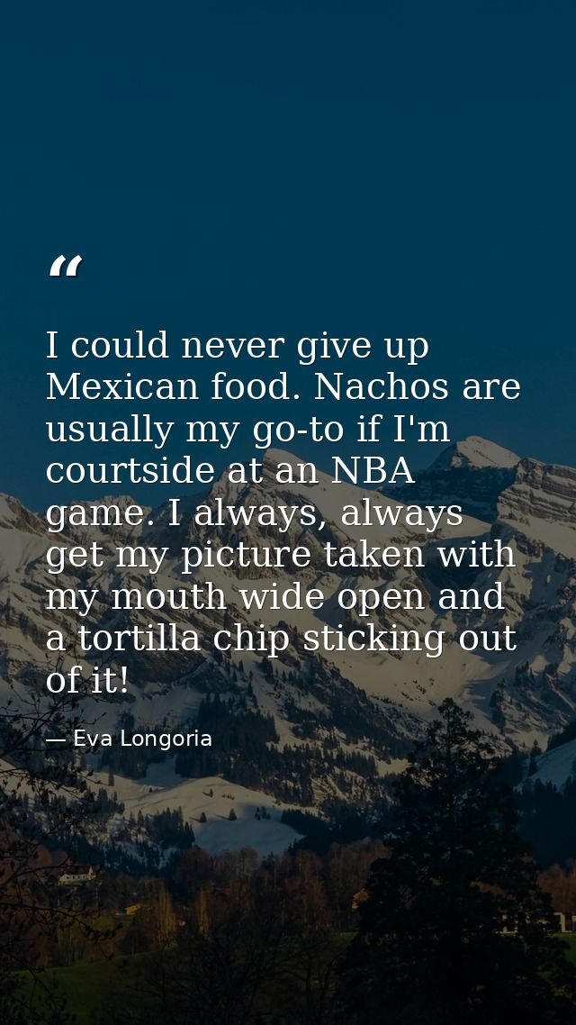 I could never give up Mexican food. Nachos are usually my go-to if I'm courtside at an NBA game. I always, always get my — Eva Longoria