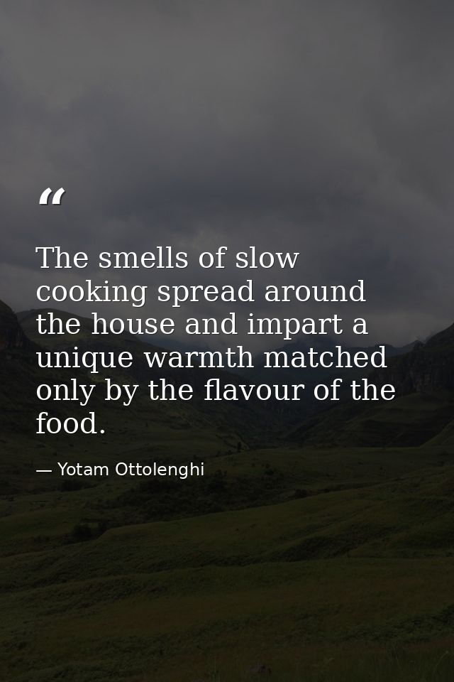 The smells of slow cooking spread around the house and impart a unique warmth matched only by the flavour of the food. — Yotam Ottolenghi