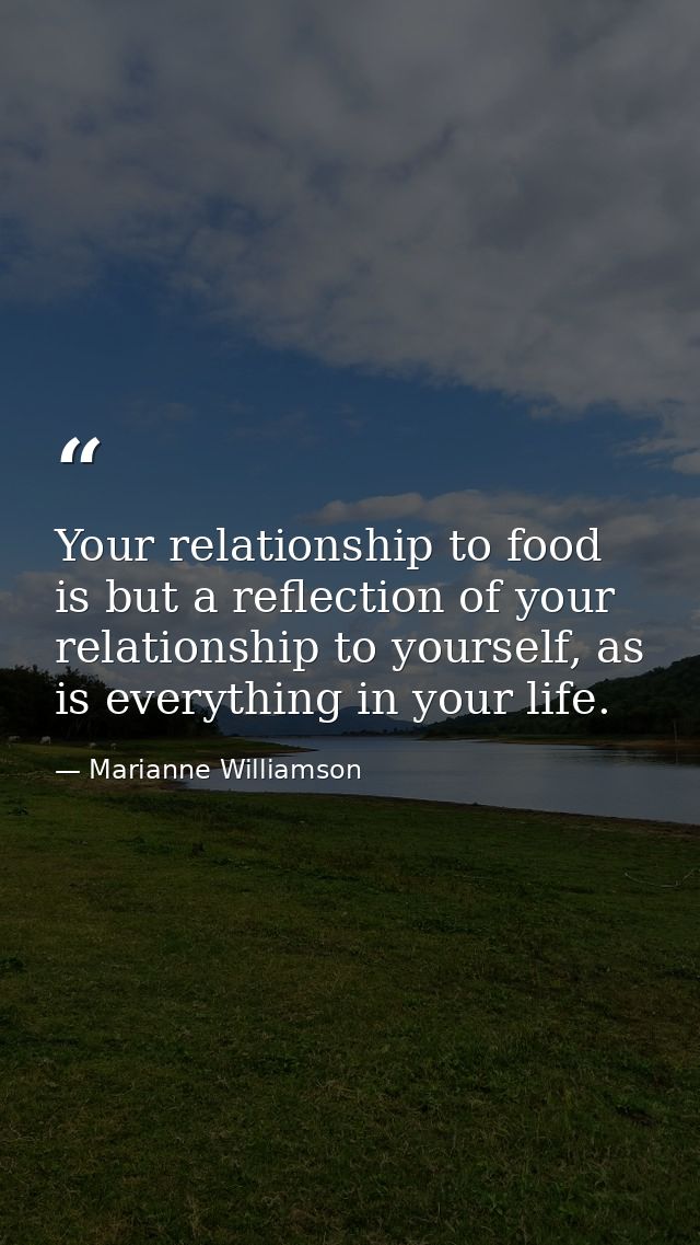 Your relationship to food is but a reflection of your relationship to yourself, as is everything in your life. — Marianne Williamson