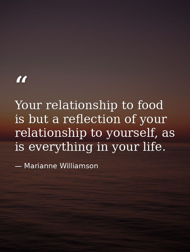 Your relationship to food is but a reflection of your relationship to yourself, as is everything in your life. — Marianne Williamson