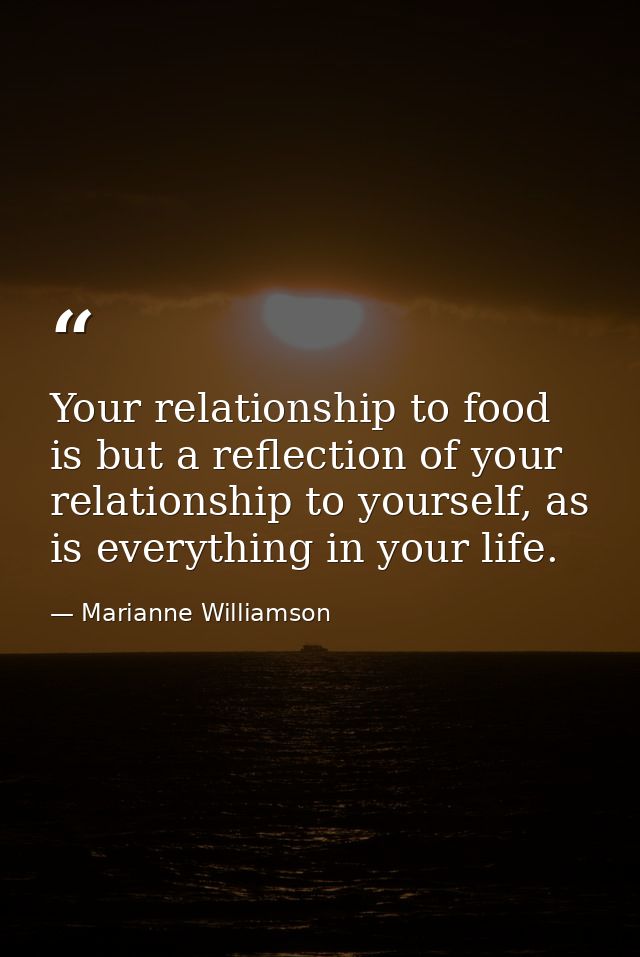 Your relationship to food is but a reflection of your relationship to yourself, as is everything in your life. — Marianne Williamson
