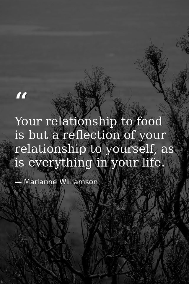 Your relationship to food is but a reflection of your relationship to yourself, as is everything in your life. — Marianne Williamson