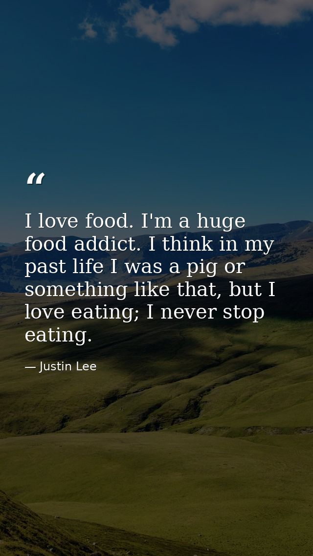 I love food. I'm a huge food addict. I think in my past life I was a pig or something like that, but I love eating; I ne — Justin Lee