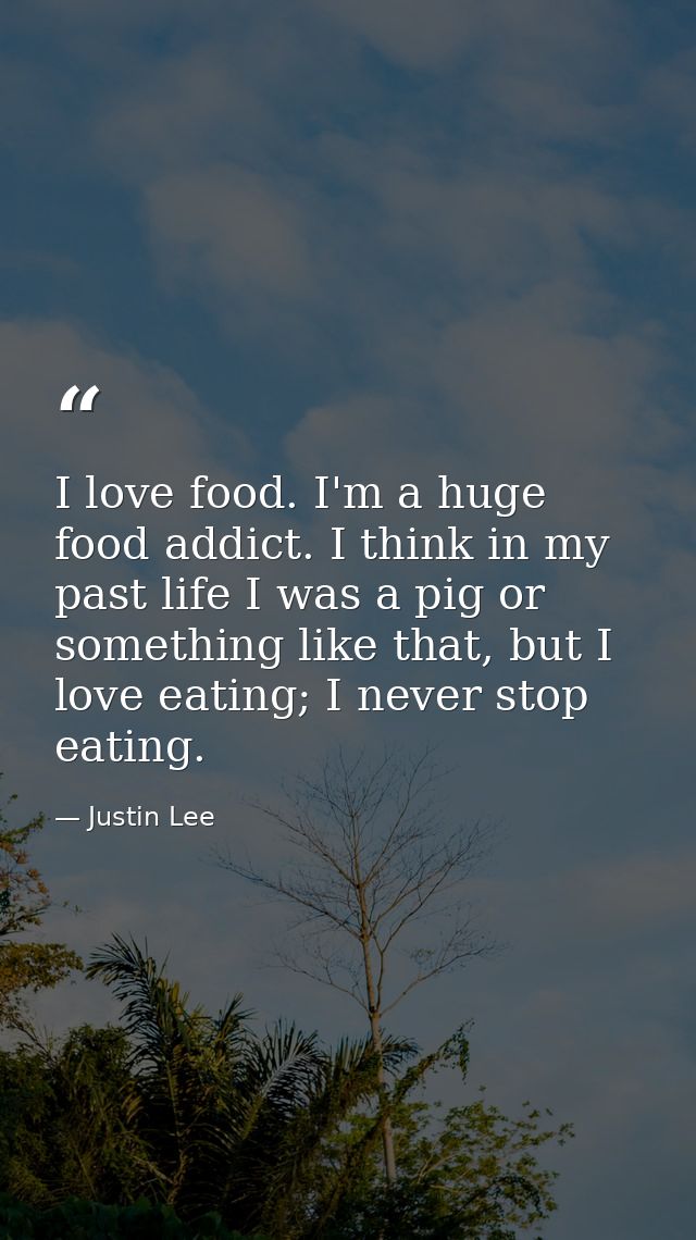 I love food. I'm a huge food addict. I think in my past life I was a pig or something like that, but I love eating; I ne — Justin Lee