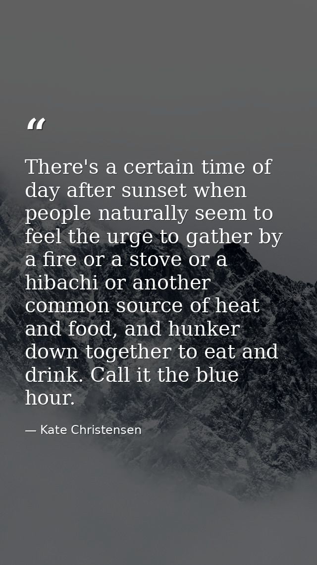 There's a certain time of day after sunset when people naturally seem to feel the urge to gather by a fire or a stove or — Kate Christensen