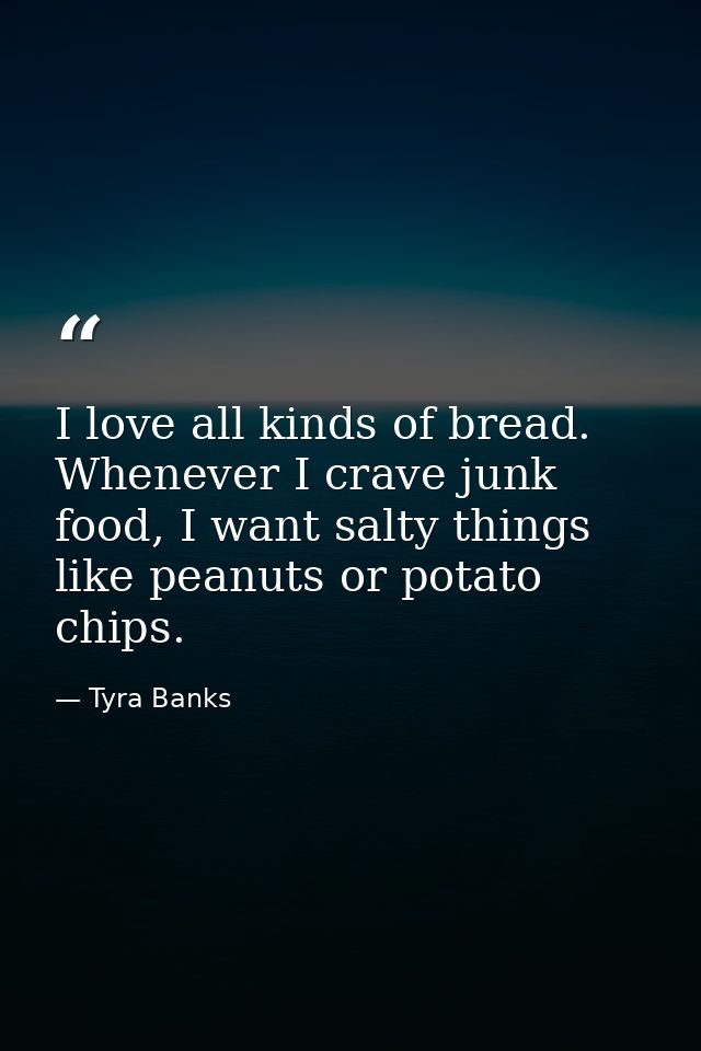 I love all kinds of bread. Whenever I crave junk food, I want salty things like peanuts or potato chips. — Tyra Banks