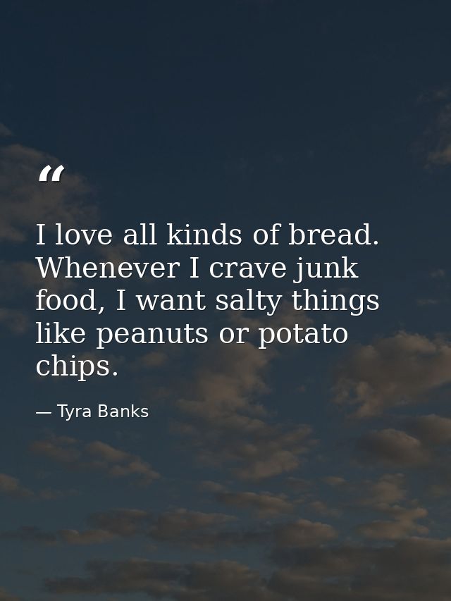 I love all kinds of bread. Whenever I crave junk food, I want salty things like peanuts or potato chips. — Tyra Banks